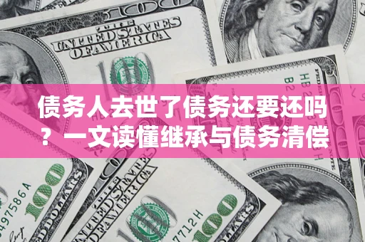 武汉债务人去世了债务还要还吗？一文读懂继承与债务清偿